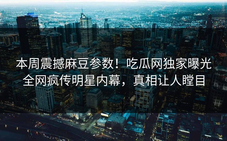 本周震撼麻豆参数！吃瓜网独家曝光全网疯传明星内幕，真相让人瞠目