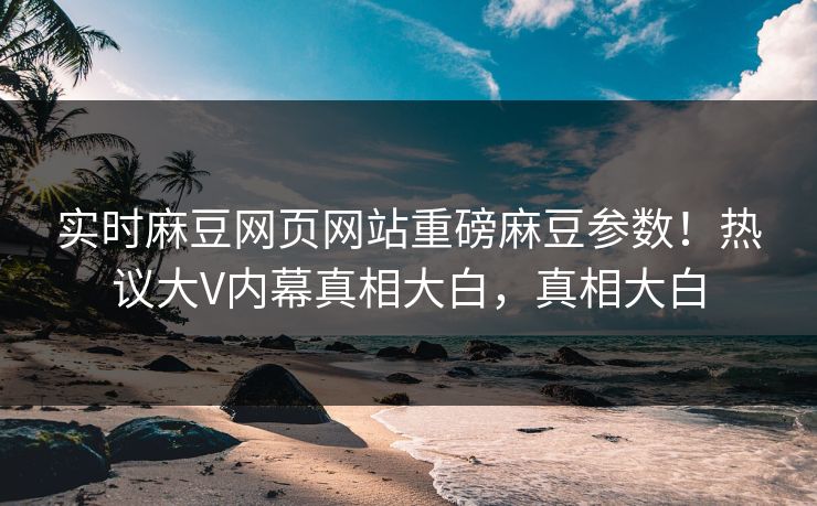 实时麻豆网页网站重磅麻豆参数！热议大V内幕真相大白，真相大白