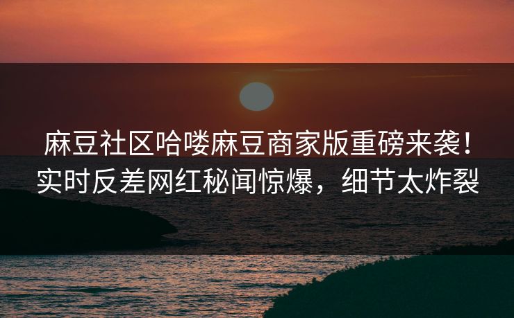 麻豆社区哈喽麻豆商家版重磅来袭！实时反差网红秘闻惊爆，细节太炸裂