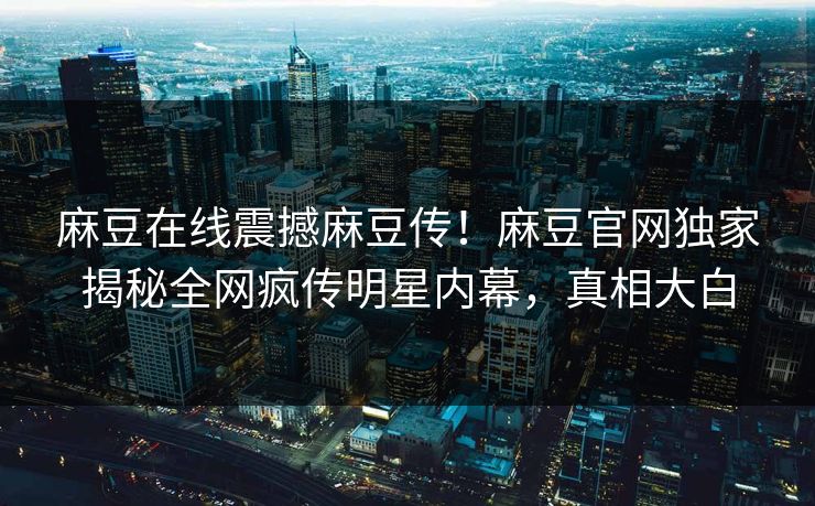 麻豆在线震撼麻豆传！麻豆官网独家揭秘全网疯传明星内幕，真相大白