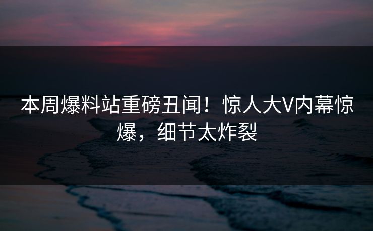 本周爆料站重磅丑闻！惊人大V内幕惊爆，细节太炸裂