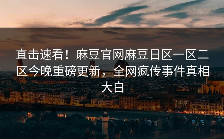 直击速看！麻豆官网麻豆日区一区二区今晚重磅更新，全网疯传事件真相大白