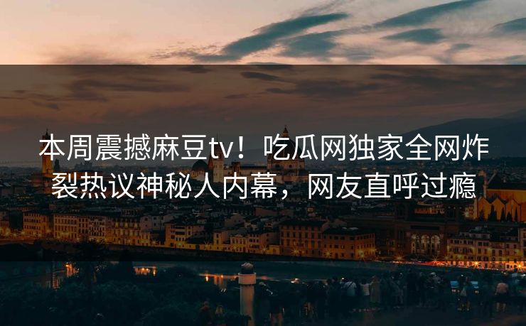 本周震撼麻豆tv！吃瓜网独家全网炸裂热议神秘人内幕，网友直呼过瘾