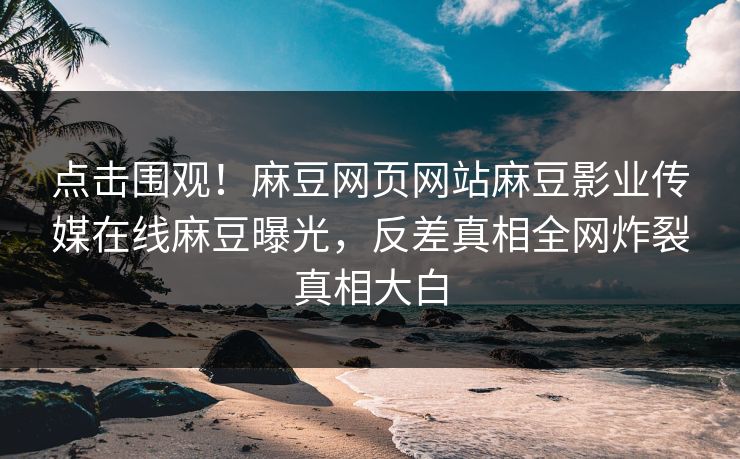 点击围观！麻豆网页网站麻豆影业传媒在线麻豆曝光，反差真相全网炸裂真相大白
