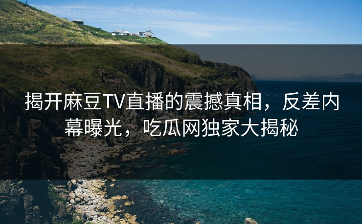 揭开麻豆TV直播的震撼真相，反差内幕曝光，吃瓜网独家大揭秘