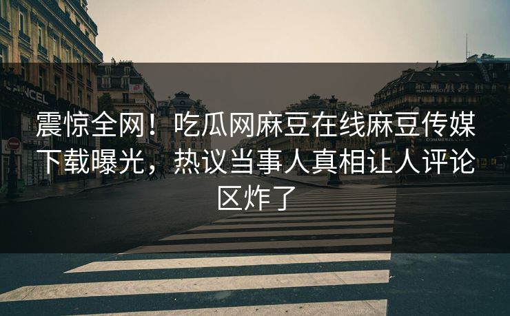 震惊全网！吃瓜网麻豆在线麻豆传媒下载曝光，热议当事人真相让人评论区炸了