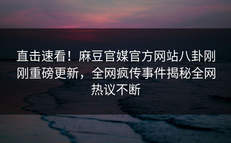 直击速看！麻豆官媒官方网站八卦刚刚重磅更新，全网疯传事件揭秘全网热议不断