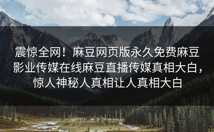 震惊全网！麻豆网页版永久免费麻豆影业传媒在线麻豆直播传媒真相大白，惊人神秘人真相让人真相大白