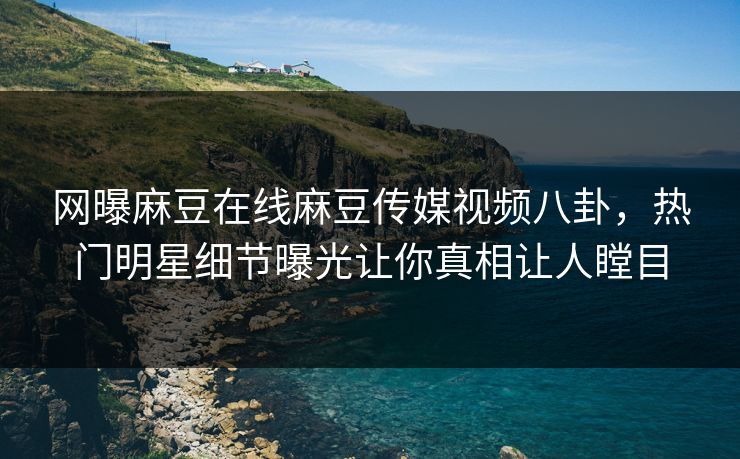 网曝麻豆在线麻豆传媒视频八卦，热门明星细节曝光让你真相让人瞠目