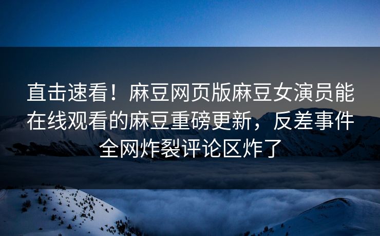 直击速看！麻豆网页版麻豆女演员能在线观看的麻豆重磅更新，反差事件全网炸裂评论区炸了