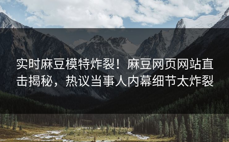 实时麻豆模特炸裂！麻豆网页网站直击揭秘，热议当事人内幕细节太炸裂