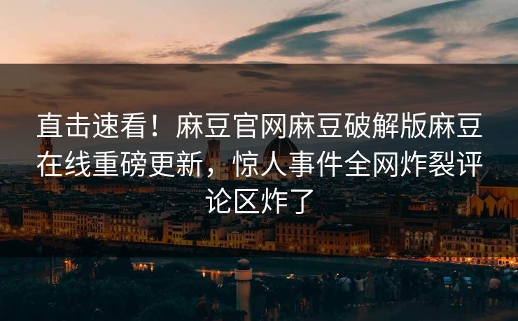 直击速看！麻豆官网麻豆破解版麻豆在线重磅更新，惊人事件全网炸裂评论区炸了