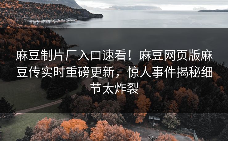 麻豆制片厂入口速看！麻豆网页版麻豆传实时重磅更新，惊人事件揭秘细节太炸裂
