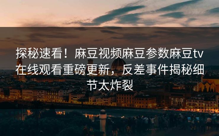探秘速看！麻豆视频麻豆参数麻豆tv在线观看重磅更新，反差事件揭秘细节太炸裂