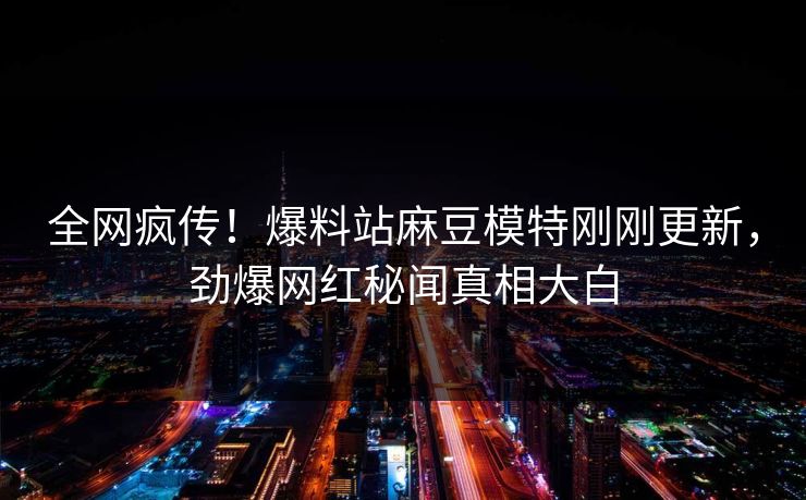 全网疯传！爆料站麻豆模特刚刚更新，劲爆网红秘闻真相大白