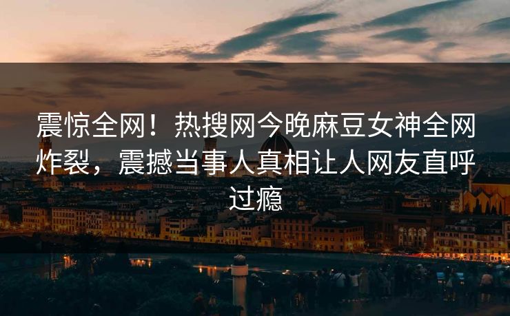震惊全网！热搜网今晚麻豆女神全网炸裂，震撼当事人真相让人网友直呼过瘾
