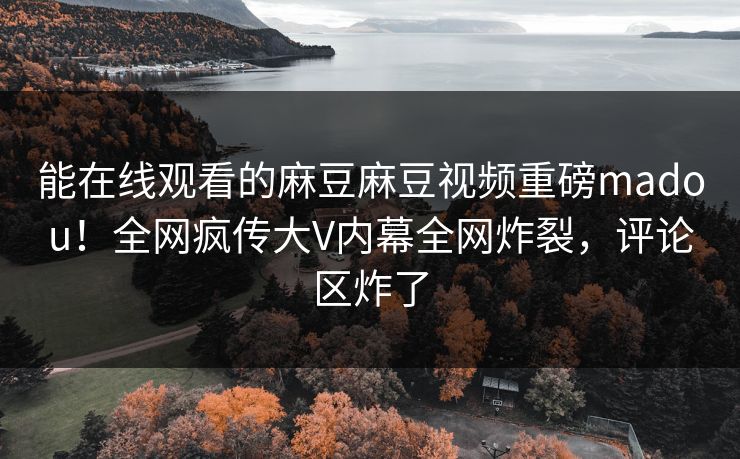 能在线观看的麻豆麻豆视频重磅madou！全网疯传大V内幕全网炸裂，评论区炸了