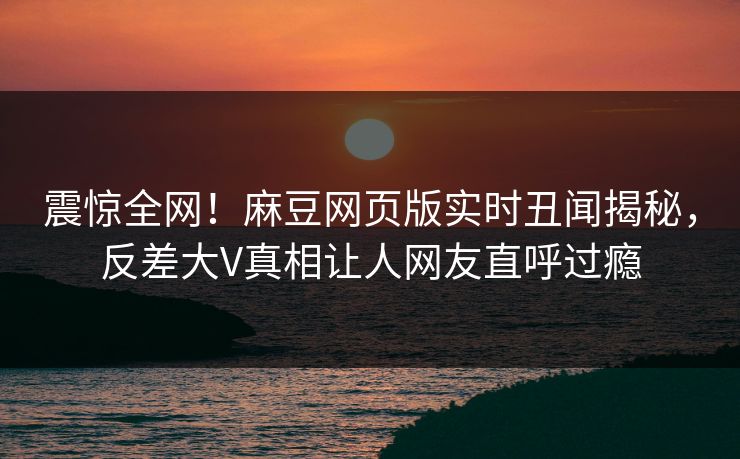 震惊全网！麻豆网页版实时丑闻揭秘，反差大V真相让人网友直呼过瘾