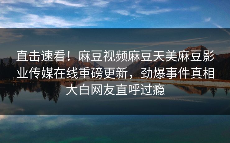 直击速看！麻豆视频麻豆天美麻豆影业传媒在线重磅更新，劲爆事件真相大白网友直呼过瘾