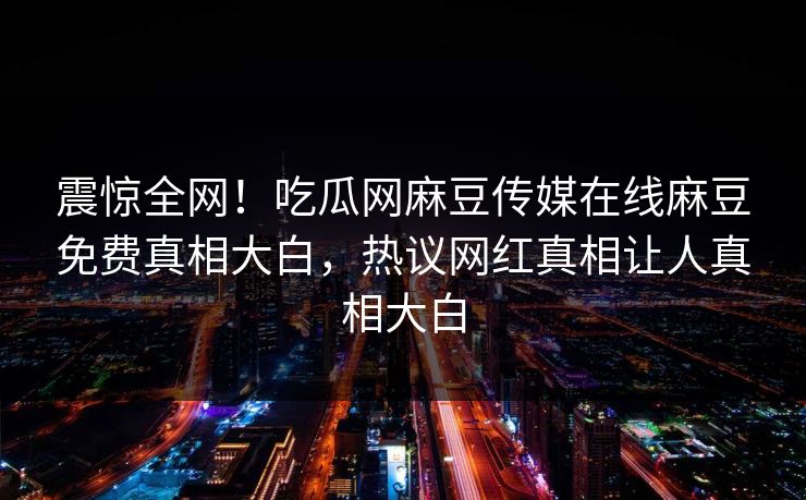 震惊全网！吃瓜网麻豆传媒在线麻豆免费真相大白，热议网红真相让人真相大白