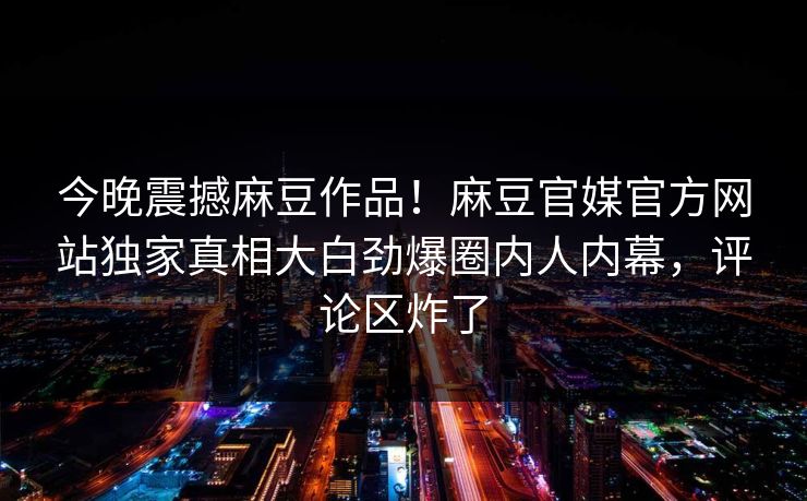 今晚震撼麻豆作品！麻豆官媒官方网站独家真相大白劲爆圈内人内幕，评论区炸了