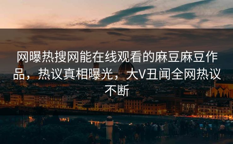 网曝热搜网能在线观看的麻豆麻豆作品，热议真相曝光，大V丑闻全网热议不断