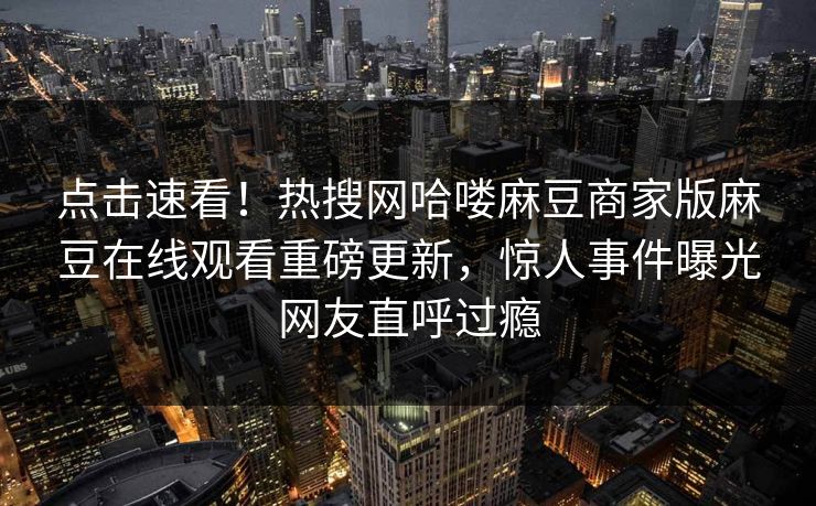 点击速看！热搜网哈喽麻豆商家版麻豆在线观看重磅更新，惊人事件曝光网友直呼过瘾