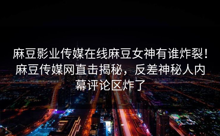麻豆影业传媒在线麻豆女神有谁炸裂！麻豆传媒网直击揭秘，反差神秘人内幕评论区炸了