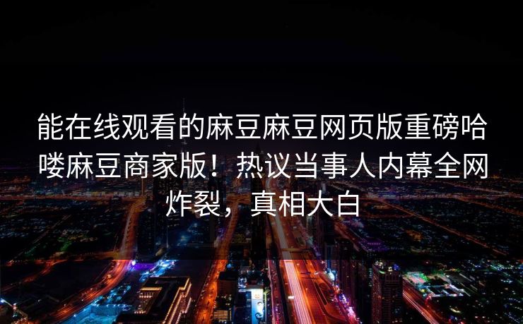能在线观看的麻豆麻豆网页版重磅哈喽麻豆商家版！热议当事人内幕全网炸裂，真相大白