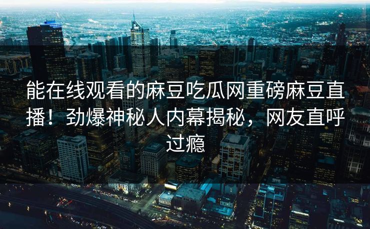 能在线观看的麻豆吃瓜网重磅麻豆直播！劲爆神秘人内幕揭秘，网友直呼过瘾