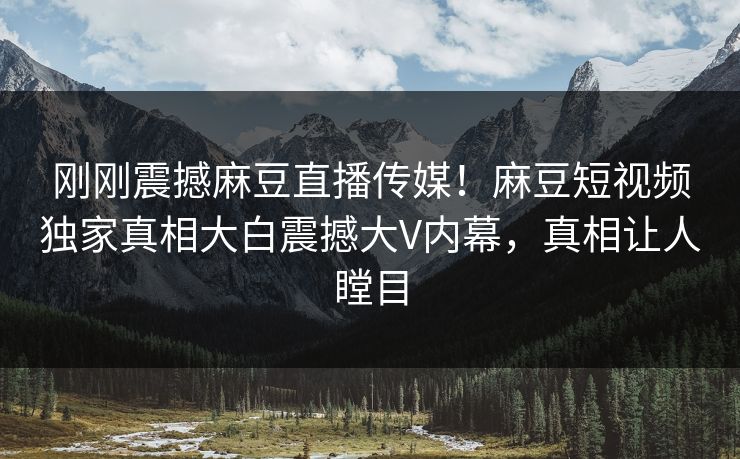 刚刚震撼麻豆直播传媒！麻豆短视频独家真相大白震撼大V内幕，真相让人瞠目