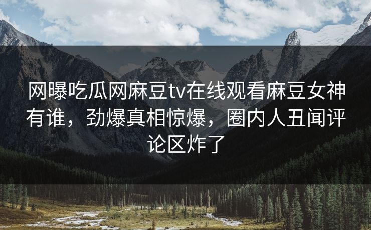 网曝吃瓜网麻豆tv在线观看麻豆女神有谁，劲爆真相惊爆，圈内人丑闻评论区炸了