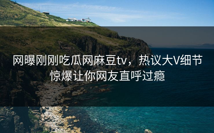 网曝刚刚吃瓜网麻豆tv，热议大V细节惊爆让你网友直呼过瘾
