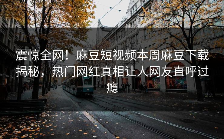 震惊全网！麻豆短视频本周麻豆下载揭秘，热门网红真相让人网友直呼过瘾