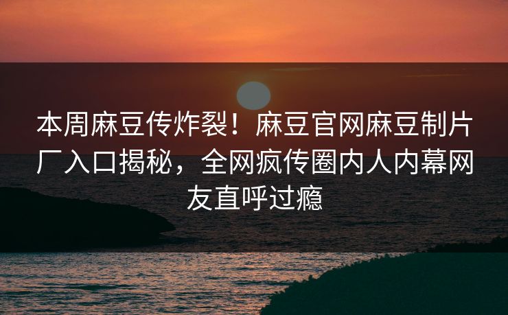 本周麻豆传炸裂！麻豆官网麻豆制片厂入口揭秘，全网疯传圈内人内幕网友直呼过瘾