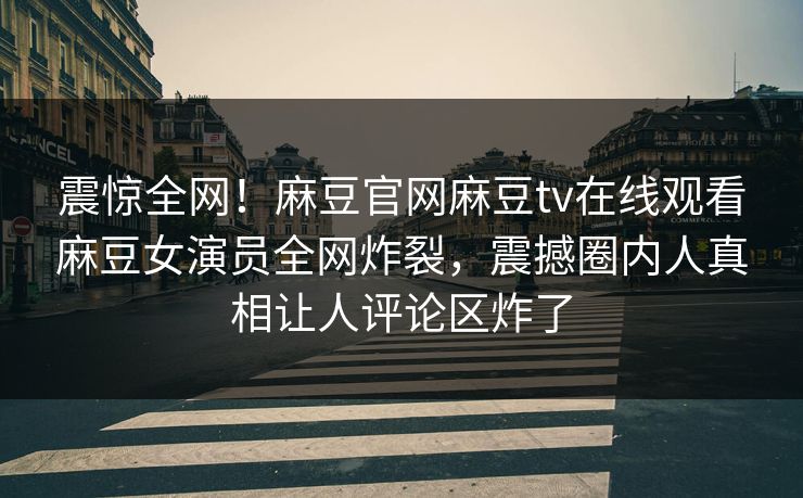 震惊全网！麻豆官网麻豆tv在线观看麻豆女演员全网炸裂，震撼圈内人真相让人评论区炸了