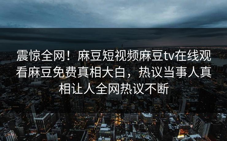 震惊全网！麻豆短视频麻豆tv在线观看麻豆免费真相大白，热议当事人真相让人全网热议不断