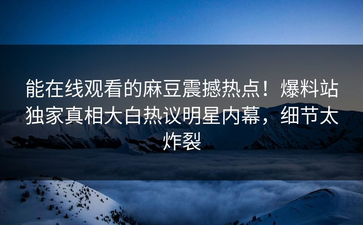 能在线观看的麻豆震撼热点！爆料站独家真相大白热议明星内幕，细节太炸裂
