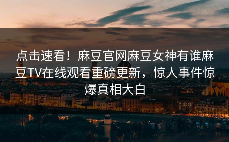 点击速看！麻豆官网麻豆女神有谁麻豆TV在线观看重磅更新，惊人事件惊爆真相大白