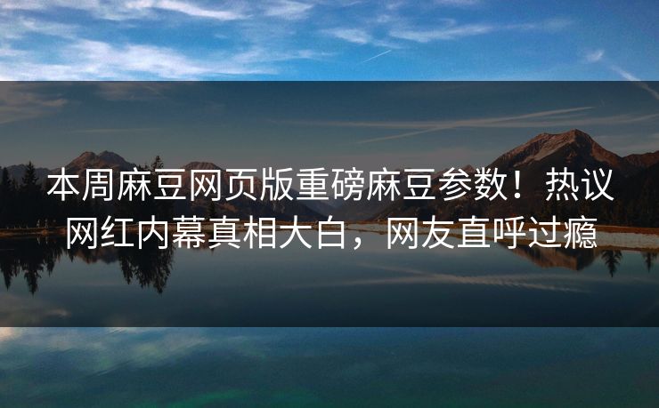 本周麻豆网页版重磅麻豆参数！热议网红内幕真相大白，网友直呼过瘾