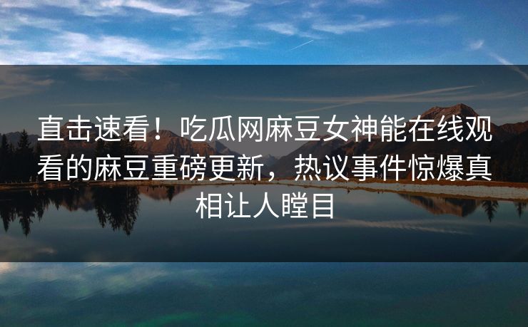 直击速看！吃瓜网麻豆女神能在线观看的麻豆重磅更新，热议事件惊爆真相让人瞠目