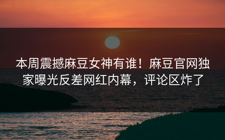 本周震撼麻豆女神有谁！麻豆官网独家曝光反差网红内幕，评论区炸了