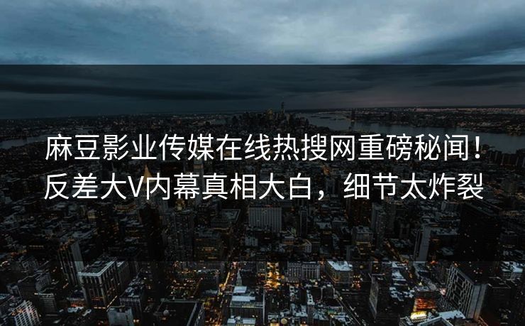 麻豆影业传媒在线热搜网重磅秘闻！反差大V内幕真相大白，细节太炸裂