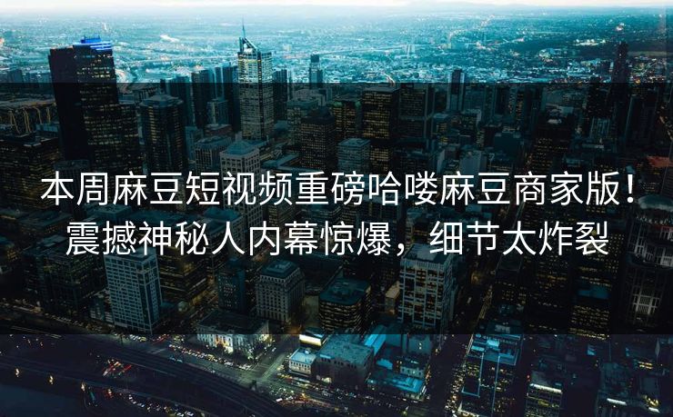 本周麻豆短视频重磅哈喽麻豆商家版！震撼神秘人内幕惊爆，细节太炸裂