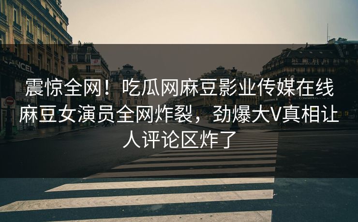 震惊全网！吃瓜网麻豆影业传媒在线麻豆女演员全网炸裂，劲爆大V真相让人评论区炸了