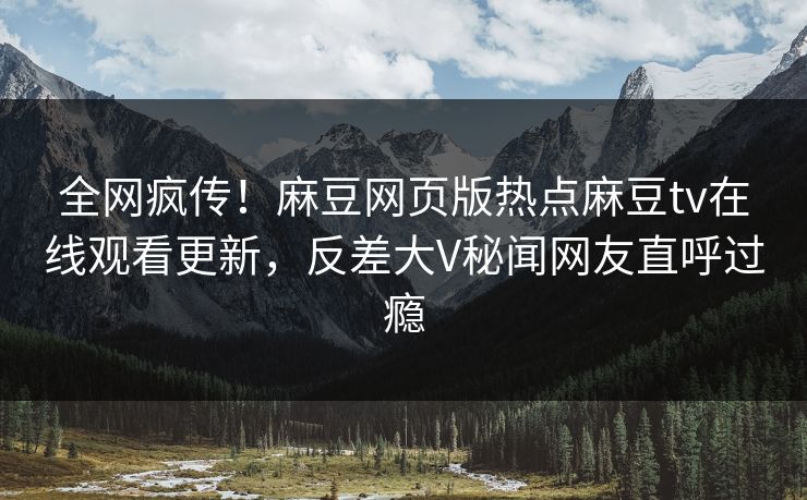 全网疯传！麻豆网页版热点麻豆tv在线观看更新，反差大V秘闻网友直呼过瘾