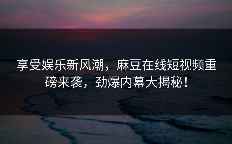 享受娱乐新风潮，麻豆在线短视频重磅来袭，劲爆内幕大揭秘！