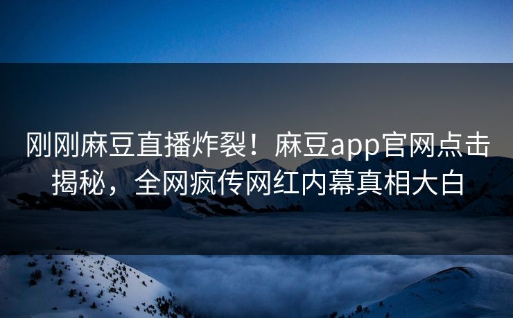 刚刚麻豆直播炸裂！麻豆app官网点击揭秘，全网疯传网红内幕真相大白