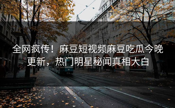 全网疯传！麻豆短视频麻豆吃瓜今晚更新，热门明星秘闻真相大白