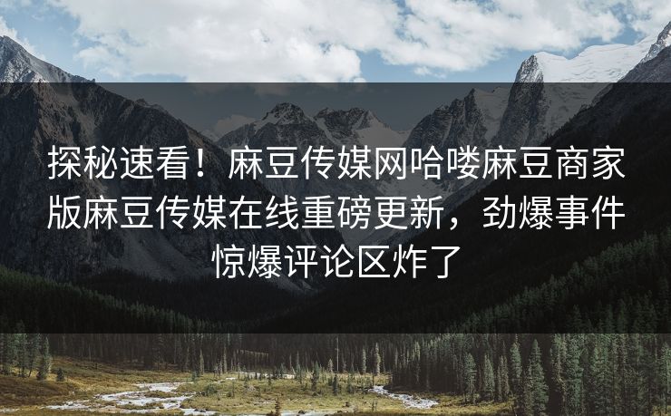 探秘速看！麻豆传媒网哈喽麻豆商家版麻豆传媒在线重磅更新，劲爆事件惊爆评论区炸了
